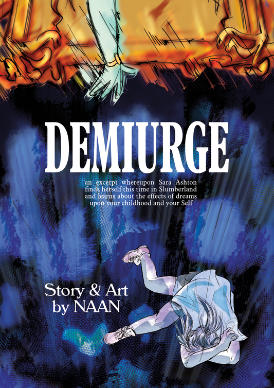 Demiurge cover: There is a hand at the top, extended, in white gloves with a golden bracelet. The hand us reaching out as if to save someone having fallen from the golden platform--and in fact, there is someone at the bottom right of the cover who is covering her face as she falls to lord knows where. There is giant text saying DEMIURGE, and small text saying "an excerpt whereupon Sara Ashton finds herself this time in Slumberland and learns about the effects of dreams upon your childhood and your Self."